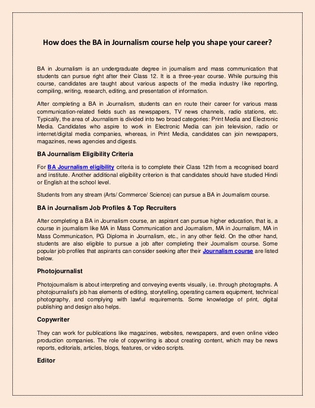 How does the BA in Journalism course help you shape your career?
BA in Journalism is an undergraduate degree in journalism and mass communication that
students can pursue right after their Class 12. It is a three-year course. While pursuing this
course, candidates are taught about various aspects of the media industry like reporting,
compiling, writing, research, editing, and presentation of information.
After completing a BA in Journalism, students can en route their career for various mass
communication-related fields such as newspapers, TV news channels, radio stations, etc.
Typically, the area of Journalism is divided into two broad categories: Print Media and Electronic
Media. Candidates who aspire to work in Electronic Media can join television, radio or
internet/digital media companies, whereas, in Print Media, candidates can join newspapers,
magazines, news agencies and digests.
BA Journalism Eligibility Criteria
For BA Journalism eligibility criteria is to complete their Class 12th from a recognised board
and institute. Another additional eligibility criterion is that candidates should have studied Hindi
or English at the school level.
Students from any stream (Arts/ Commerce/ Science) can pursue a BA in Journalism course.
BA in Journalism Job Profiles & Top Recruiters
After completing a BA in Journalism course, an aspirant can pursue higher education, that is, a
course in journalism like MA in Mass Communication and Journalism, MA in Journalism, MA in
Mass Communication, PG Diploma in Journalism, etc., in any other field. On the other hand,
students are also eligible to pursue a job after completing their Journalism course. Some
popular job profiles that aspirants can consider seeking after their Journalism course are listed
below.
Photojournalist
Photojournalism is about interpreting and conveying events visually, i.e. through photographs. A
photojournalist's job has elements of editing, storytelling, operating camera equipment, technical
photography, and complying with lawful requirements. Some knowledge of print, digital
publishing and design also helps.
Copywriter
They can work for publications like magazines, websites, newspapers, and even online video
production companies. The role of copywriting is about creating content, which may be news
reports, editorials, articles, blogs, features, or video scripts.
Editor
 