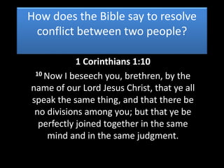 How does the Bible say to resolve
conflict between two people?
1 Corinthians 1:10
10 Now I beseech you, brethren, by the
name of our Lord Jesus Christ, that ye all
speak the same thing, and that there be
no divisions among you; but that ye be
perfectly joined together in the same
mind and in the same judgment.
 
