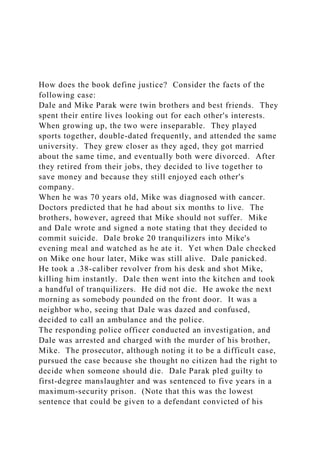 How does the book define justice? Consider the facts of the
following case:
Dale and Mike Parak were twin brothers and best friends. They
spent their entire lives looking out for each other's interests.
When growing up, the two were inseparable. They played
sports together, double-dated frequently, and attended the same
university. They grew closer as they aged, they got married
about the same time, and eventually both were divorced. After
they retired from their jobs, they decided to live together to
save money and because they still enjoyed each other's
company.
When he was 70 years old, Mike was diagnosed with cancer.
Doctors predicted that he had about six months to live. The
brothers, however, agreed that Mike should not suffer. Mike
and Dale wrote and signed a note stating that they decided to
commit suicide. Dale broke 20 tranquilizers into Mike's
evening meal and watched as he ate it. Yet when Dale checked
on Mike one hour later, Mike was still alive. Dale panicked.
He took a .38-caliber revolver from his desk and shot Mike,
killing him instantly. Dale then went into the kitchen and took
a handful of tranquilizers. He did not die. He awoke the next
morning as somebody pounded on the front door. It was a
neighbor who, seeing that Dale was dazed and confused,
decided to call an ambulance and the police.
The responding police officer conducted an investigation, and
Dale was arrested and charged with the murder of his brother,
Mike. The prosecutor, although noting it to be a difficult case,
pursued the case because she thought no citizen had the right to
decide when someone should die. Dale Parak pled guilty to
first-degree manslaughter and was sentenced to five years in a
maximum-security prison. (Note that this was the lowest
sentence that could be given to a defendant convicted of his
 
