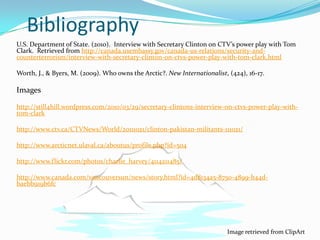 Bibliography
U.S. Department of State. (2010). Interview with Secretary Clinton on CTV’s power play with Tom
Clark. Retrieved from http://canada.usembassy.gov/canada-us-relations/security-and-
counterterrorism/interview-with-secretary-clinton-on-ctvs-power-play-with-tom-clark.html

Worth, J., & Byers, M. (2009). Who owns the Arctic?. New Internationalist, (424), 16-17.

Images

http://still4hill.wordpress.com/2010/03/29/secretary-clintons-interview-on-ctvs-power-play-with-
tom-clark

http://www.ctv.ca/CTVNews/World/20111021/clinton-pakistan-militants-111021/

http://www.arcticnet.ulaval.ca/aboutus/profile.php?id=504

http://www.flickr.com/photos/charlie_harvey/4114211485/

http://www.canada.com/vancouversun/news/story.html?id=4d8134a5-8750-4899-b44d-
baebb919b6fc




                                                                          Image retrieved from ClipArt
 