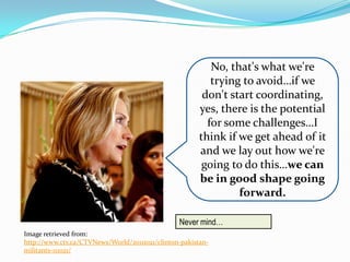 No, that's what we're
                                                          trying to avoid…if we
                                                        don't start coordinating,
                                                       yes, there is the potential
                                                         for some challenges…I
                                                       think if we get ahead of it
                                                       and we lay out how we're
                                                        going to do this…we can
                                                       be in good shape going
                                                                forward.

                                                Never mind…
Image retrieved from:
http://www.ctv.ca/CTVNews/World/20111021/clinton-pakistan-
militants-111021/
 