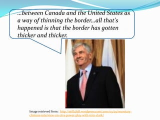 …between Canada and the United States as
a way of thinning the border…all that's
happened is that the border has gotten
thicker and thicker.




    Image retrieved from: http://still4hill.wordpress.com/2010/03/29/secretary-
    clintons-interview-on-ctvs-power-play-with-tom-clark/
 