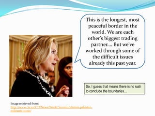 This is the longest, most
                                                      peaceful border in the
                                                        world. We are each
                                                      other's biggest trading
                                                       partner…. But we've
                                                     worked through some of
                                                        the difficult issues
                                                      already this past year.



                                                     So, I guess that means there is no rush
                                                     to conclude the boundaries…


Image retrieved from:
http://www.ctv.ca/CTVNews/World/20111021/clinton-pakistan-
militants-111021/
 