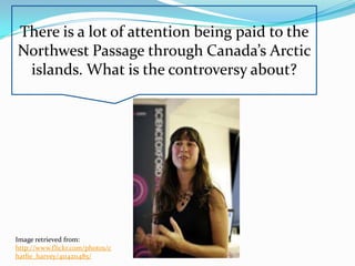 There is a lot of attention being paid to the
Northwest Passage through Canada’s Arctic
 islands. What is the controversy about?




Image retrieved from:
http://www.flickr.com/photos/c
harlie_harvey/4114211485/
 