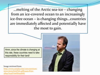 …melting of the Arctic sea-ice – changing
       from an ice-covered ocean to an increasingly
      ice-free ocean – is changing things…countries
      are immediately affected and potentially have
                     the most to gain.




 Hmm, since the climate is changing at
 this rate, these countries need to take
 responsibility for their land!



Image retrieved from:
http://www.canada.com/vancouversun/
news/story.html?id=4d8134a5-8750-
4899-b44d-baebb919b6fc
 