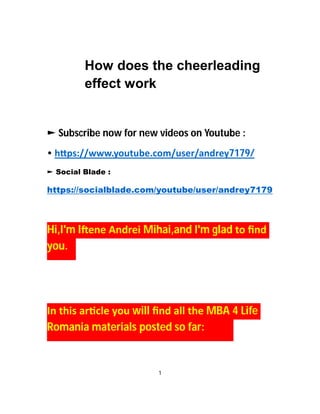 How does the cheerleading
effect work
► Subscribe now for new videos on Youtube :
• h ps://www.youtube.com/user/andrey7179/
► Social Blade :
https://socialblade.com/youtube/user/andrey7179
Hi,I'm I ene Andrei Mihai,and I'm glad to ﬁnd
you.
In this ar cle you will ﬁnd all the MBA 4 Life
Romania materials posted so far:
1
 
