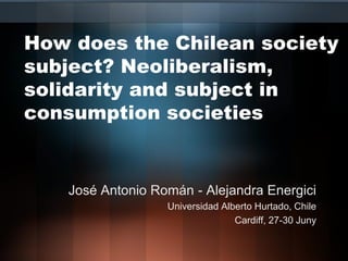 How does the Chilean society
subject? Neoliberalism,
solidarity and subject in
consumption societies
José Antonio Román - Alejandra Energici
Universidad Alberto Hurtado, Chile
Cardiff, 27-30 Juny
 