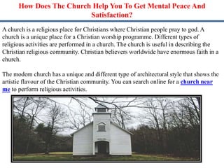 How Does The Church Help You To Get Mental Peace And
Satisfaction?
A church is a religious place for Christians where Christian people pray to god. A
church is a unique place for a Christian worship programme. Different types of
religious activities are performed in a church. The church is useful in describing the
Christian religious community. Christian believers worldwide have enormous faith in a
church.
The modern church has a unique and different type of architectural style that shows the
artistic flavour of the Christian community. You can search online for a church near
me to perform religious activities.
 