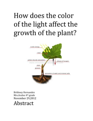 How does the color
of the light affect the
growth of the plant?
.




Brithney Hernandez
Mrs.Avalos 4th grade
November 29,2012

Abstract
 