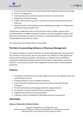 Copyright © Biz4Solutions LLC. All Rights Reserved
Biz4solutions Logo and designs are trademarks of Biz4Solutions LLC. All trademarks and logos
referenced herein are the properties of their respective owners.
• Ensures that prescriptions are correctly matched with suggested medication and dosage
• Assists in managing prices
• Automates data entry and the processing of customers’ insurance claims
• Supports clinical decision making
• Enables effective patient care due to its features that allow continual assessment and
follow-ups.
• Helps pharmacists in formulating as well as implementing strategies for scaling up their
business and improving patient care.
The pharmacy management system consists of various types of software solutions like e-
prescribing software, workflow management software, inventory management software, IVR
(Interactive Voice Response) systems. Out of these, e-prescribing software is one of the most
indispensable pharmacy software systems.
Let’s understand e-prescribing software in more detail!
The Role of e-prescribing Software in Pharmacy Management
E-Prescription software is used by practitioners for electronically generating a prescription and
then sending it to the pharmacy chosen by the patient. This software can utilize EHR data for
creating and transmitting prescriptions, and also plays an important role in establishing a
transparent coordination/interaction between the pharmacies, medical bodies, and patients.
Therefore, it not only eases out pharmacy management but also results in enhanced patient
satisfaction.
Features
• Free delivery of medicines as per the prescription on the same day regardless of the time
and the patients’ location.
• Tracking medication as well as refilling of medicines
• Private interaction with pharmacists via communication functionalities like text
messaging.
• The facility of obtaining and managing medication using smartphones
• Co-ordination of patients with their doctors and pharmacists
• Integration with prominent insurance providers
• Collection of real-time feedbacks for identifying the areas of improvement
Advantages
Enhances Productivity in Medical Facilities
 