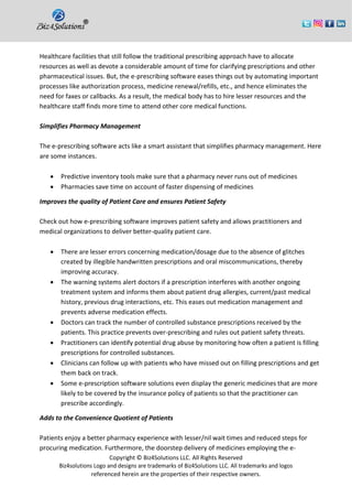 Copyright © Biz4Solutions LLC. All Rights Reserved
Biz4solutions Logo and designs are trademarks of Biz4Solutions LLC. All trademarks and logos
referenced herein are the properties of their respective owners.
Healthcare facilities that still follow the traditional prescribing approach have to allocate
resources as well as devote a considerable amount of time for clarifying prescriptions and other
pharmaceutical issues. But, the e-prescribing software eases things out by automating important
processes like authorization process, medicine renewal/refills, etc., and hence eliminates the
need for faxes or callbacks. As a result, the medical body has to hire lesser resources and the
healthcare staff finds more time to attend other core medical functions.
Simplifies Pharmacy Management
The e-prescribing software acts like a smart assistant that simplifies pharmacy management. Here
are some instances.
• Predictive inventory tools make sure that a pharmacy never runs out of medicines
• Pharmacies save time on account of faster dispensing of medicines
Improves the quality of Patient Care and ensures Patient Safety
Check out how e-prescribing software improves patient safety and allows practitioners and
medical organizations to deliver better-quality patient care.
• There are lesser errors concerning medication/dosage due to the absence of glitches
created by illegible handwritten prescriptions and oral miscommunications, thereby
improving accuracy.
• The warning systems alert doctors if a prescription interferes with another ongoing
treatment system and informs them about patient drug allergies, current/past medical
history, previous drug interactions, etc. This eases out medication management and
prevents adverse medication effects.
• Doctors can track the number of controlled substance prescriptions received by the
patients. This practice prevents over-prescribing and rules out patient safety threats.
• Practitioners can identify potential drug abuse by monitoring how often a patient is filling
prescriptions for controlled substances.
• Clinicians can follow up with patients who have missed out on filling prescriptions and get
them back on track.
• Some e-prescription software solutions even display the generic medicines that are more
likely to be covered by the insurance policy of patients so that the practitioner can
prescribe accordingly.
Adds to the Convenience Quotient of Patients
Patients enjoy a better pharmacy experience with lesser/nil wait times and reduced steps for
procuring medication. Furthermore, the doorstep delivery of medicines employing the e-
 