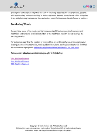 Copyright © Biz4Solutions LLC. All Rights Reserved
Biz4solutions Logo and designs are trademarks of Biz4Solutions LLC. All trademarks and logos
referenced herein are the properties of their respective owners.
prescription software has simplified the task of obtaining medicines for senior citizens, patients
with less mobility, and those residing in remote locations. Besides, the software tallies prescribed
drugs and pharmacy invoices and then authorizes a specific insurance claim in favour of patients.
Concluding Words:
E-prescribing is one of the most essential components of the pharmaceutical management
healthcare software and all the stakeholders of the healthcare industry should leverage its
amazing benefits!
For assistance regarding the creation of impeccable e-prescribing software, or revamping your
existing pharmaceutical software, reach out to Biz4Solutions, a distinguished software firm that
excels in delivering high-end Healthcare app development services in U.S.A. and India.
To know more about our core technologies, refer to links below:
.Net App Development
Java App Development
ROR App Development
 