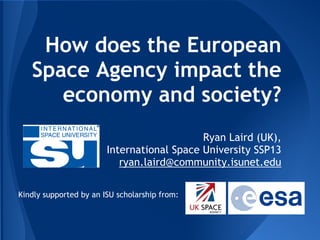 How does the European
Space Agency impact the
economy and society?
Ryan Laird (UK),
International Space University SSP13
ryan.laird@community.isunet.edu
Kindly supported by an ISU scholarship from:
 