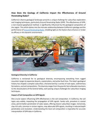 How Does the Geology of California Impact the Effectiveness of Ground
Penetrating Radar?
California's diverse geological landscape presents a unique challenge for subsurface exploration
and imaging techniques, particularly Ground Penetrating Radar (GPR). The effectiveness of GPR,
a non-invasive geophysical method, is significantly influenced by the geological composition of
the region. This article delves into the intricate relationship between California's geology and the
performance of Ground Penetrating Radar, shedding light on the factors that enhance or hinder
its efficacy in this dynamic environment.
Geological Diversity in California
California is renowned for its geological diversity, encompassing everything from rugged
mountain ranges to expansive deserts, coastal plains, and active fault lines. The state's geological
history has shaped a complex subsurface, characterized by a variety of rock types, sedimentary
formations, and soil compositions. The diversity ranges from the granitic Sierra Nevada mountains
to the alluvial plains of the Central Valley, each posing unique challenges for subsurface imaging
techniques.
Impact of Soil Composition on GPR Signals
One crucial aspect influencing GPR effectiveness is the soil composition. In California, the soil
types vary widely, impacting the propagation of GPR signals. Sandy soils, prevalent in coastal
areas, permit better penetration of radar waves, offering clearer subsurface images. Conversely,
clay-rich soils, common in certain regions, may attenuate GPR signals, resulting in reduced depth
penetration and resolution. Understanding the local soil composition is imperative for accurate
interpretation of GPR data in California.
 