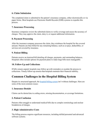 6. Claim Submission
The completed claim is submitted to the patient’s insurance company, either electronically or via
paper forms. Most hospitals use Electronic Health Records (EHR) systems to expedite this
process.
7. Insurance Processing
Insurance companies review the submitted claims to verify coverage and assess the accuracy of
charges. They may approve the claim, deny it, or request additional information.
8. Payment Processing
After the insurance company processes the claim, they reimburse the hospital for the covered
amount. Patients are then billed for any remaining balance, such as co-pays, deductibles, or
services not covered by insurance.
9. Patient Billing
Patients receive an itemized bill detailing all charges, payments, and outstanding balances.
Hospitals often include options for payment plans to make large bills more manageable.
10. Follow-Up and Collections
If bills remain unpaid, hospitals may follow up with reminders or escalate the process to
collections. Timely follow-up ensures that hospitals maintain their financial stability.
Common Challenges in the Hospital Billing System
Despite its structured approach, the hospital billing system isn’t without challenges. Here are
some of the most common issues:
1. Insurance Denials
Claims can be denied due to coding errors, missing documentation, or coverage limitations.
2. Patient Confusion
Patients often struggle to understand medical bills due to complex terminology and unclear
breakdowns of charges.
3. High Administrative Costs
The billing process requires significant resources, including skilled personnel and advanced
software systems.
 