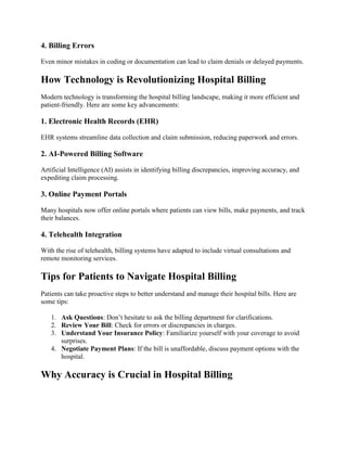 4. Billing Errors
Even minor mistakes in coding or documentation can lead to claim denials or delayed payments.
How Technology is Revolutionizing Hospital Billing
Modern technology is transforming the hospital billing landscape, making it more efficient and
patient-friendly. Here are some key advancements:
1. Electronic Health Records (EHR)
EHR systems streamline data collection and claim submission, reducing paperwork and errors.
2. AI-Powered Billing Software
Artificial Intelligence (AI) assists in identifying billing discrepancies, improving accuracy, and
expediting claim processing.
3. Online Payment Portals
Many hospitals now offer online portals where patients can view bills, make payments, and track
their balances.
4. Telehealth Integration
With the rise of telehealth, billing systems have adapted to include virtual consultations and
remote monitoring services.
Tips for Patients to Navigate Hospital Billing
Patients can take proactive steps to better understand and manage their hospital bills. Here are
some tips:
1. Ask Questions: Don’t hesitate to ask the billing department for clarifications.
2. Review Your Bill: Check for errors or discrepancies in charges.
3. Understand Your Insurance Policy: Familiarize yourself with your coverage to avoid
surprises.
4. Negotiate Payment Plans: If the bill is unaffordable, discuss payment options with the
hospital.
Why Accuracy is Crucial in Hospital Billing
 