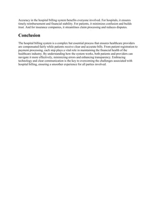 Accuracy in the hospital billing system benefits everyone involved. For hospitals, it ensures
timely reimbursement and financial stability. For patients, it minimizes confusion and builds
trust. And for insurance companies, it streamlines claim processing and reduces disputes.
Conclusion
The hospital billing system is a complex but essential process that ensures healthcare providers
are compensated fairly while patients receive clear and accurate bills. From patient registration to
payment processing, each step plays a vital role in maintaining the financial health of the
healthcare industry. By understanding how the system works, both patients and providers can
navigate it more effectively, minimizing errors and enhancing transparency. Embracing
technology and clear communication is the key to overcoming the challenges associated with
hospital billing, ensuring a smoother experience for all parties involved.
 