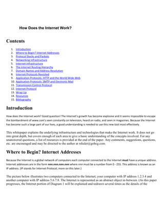 How Does the Internet Work?
Contents
1. Introduction
2. Where to Begin? Internet Addresses
3. Protocol Stacks and Packets
4. Networking Infrastructure
5. Internet Infrastructure
6. The Internet Routing Hierarchy
7. Domain Names and Address Resolution
8. Internet Protocols Revisited
9. Application Protocols: HTTP and the World Wide Web
10. Application Protocols: SMTP and Electronic Mail
11. Transmission Control Protocol
12. Internet Protocol
13. Wrap Up
14. Resources
15. Bibliography
Introduction
How does the Internet work? Good question! The Internet's growth has become explosive and it seems impossible to escape
the bombardment of www.com's seen constantly on television, heard on radio, and seen in magazines. Because the Internet
has become such a large part of our lives, a good understanding is needed to use this new tool most effectively.
This whitepaper explains the underlying infrastructure and technologies that make the Internet work. It does not go
into great depth, but covers enough of each area to give a basic understanding of the concepts involved. For any
unanswered questions, a list of resources is provided at the end of the paper. Any comments, suggestions, questions,
etc. are encouraged and may be directed to the author at rshuler@gobcg.com.
Where to Begin? Internet Addresses
Because the Internet is a global network of computers each computer connected to the Internet must have a unique address.
Internet addresses are in the form nnn.nnn.nnn.nnn where nnn must be a number from 0 - 255. This address is known as an
IP address. (IP stands for Internet Protocol; more on this later.)
The picture below illustrates two computers connected to the Internet; your computer with IP address 1.2.3.4 and
another computer with IP address 5.6.7.8. The Internet is represented as an abstract object in-between. (As this paper
progresses, the Internet portion of Diagram 1 will be explained and redrawn several times as the details of the
 