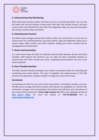 5. Enhanced Security Monitoring
With smart home security systems, the iPad can serve as a monitoring station. You can view
live feeds from security cameras, receive alerts from door and window sensors, and even
control smart locks directly from your iPad. This integration helps you stay informed about
your home’s security status at all times.
6. Entertainment Control
The iPad can also manage entertainment systems within your smart home. You can use it to
control smart TVs, streaming devices, and audio systems. Apps and integrations allow you to
stream media, adjust volume, and switch channels, making your iPad a versatile tool for
managing home entertainment.
7. Home Communication
In a smart home setup, the iPad can facilitate communication between devices and family
members. With features like FaceTime, you can video call other household members or
communicate with those outside your home, integrating communication into your smart
home ecosystem.
8. User-Friendly Interface
The iPad’s intuitive interface and large screen make it an excellent choice for controlling and
monitoring smart home devices. The ease of navigation and responsiveness of the iPad
enhance user experience, making it simple to manage your smart home setup.
Conclusion
Incorporating an iPad into your smart home setup offers a centralized, versatile, and user-
friendly way to manage and control various smart devices. Its capabilities as a control hub,
automation manager, and communication tool enhance the efficiency and convenience of
your smart home environment. Techno Edge Systems LLC offers most adequate services of
iPad Rental Dubai. For more info contact us: +971-54-4653108 visit us:
www.ipadrentaldubai.com
 