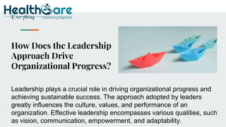 How Does the Leadership
Approach Drive
Organizational Progress?
Leadership plays a crucial role in driving organizational progress and
achieving sustainable success. The approach adopted by leaders
greatly influences the culture, values, and performance of an
organization. Effective leadership encompasses various qualities, such
as vision, communication, empowerment, and adaptability.
 