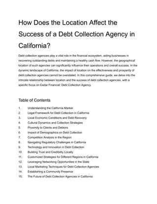 How Does the Location Affect the
Success of a Debt Collection Agency in
California?
Debt collection agencies play a vital role in the financial ecosystem, aiding businesses in
recovering outstanding debts and maintaining a healthy cash flow. However, the geographical
location of such agencies can significantly influence their operations and overall success. In the
dynamic landscape of California, the impact of location on the effectiveness and prosperity of
debt collection agencies cannot be overstated. In this comprehensive guide, we delve into the
intricate relationship between location and the success of debt collection agencies, with a
specific focus on Cedar Financial: Debt Collection Agency.
Table of Contents
1. Understanding the California Market
2. Legal Framework for Debt Collection in California
3. Local Economic Conditions and Debt Recovery
4. Cultural Dynamics and Collection Strategies
5. Proximity to Clients and Debtors
6. Impact of Demographics on Debt Collection
7. Competition Analysis in the Region
8. Navigating Regulatory Challenges in California
9. Technology and Innovation in Debt Collection
10. Building Trust and Credibility Locally
11. Customized Strategies for Different Regions in California
12. Leveraging Networking Opportunities in the State
13. Local Marketing Techniques for Debt Collection Agencies
14. Establishing a Community Presence
15. The Future of Debt Collection Agencies in California
 
