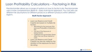 Loan Profitability Calculations – Factoring in Risk
PrecisionLender allows you a range of options on how to factor in risk. PrecisionLender
uses a more comprehensive (Basel III – style) multi-factor approach. You can also use
different risk assumptions for different products or different products within different
regions.
Multi-Factor Approach
• Loan Loss Reserve and Credit
Capital are based on multiple risk
factors:
• Risk Rating for the borrower (the
borrower Probability of Default or
PD)
• The size of the Exposure at
Default (EAD)
• Collateral and guarantees (these
affect the Loss Given Default or
LGD)
• Loan Loss Reserve and Credit
Capital can also be varied by the
duration of the exposure for each
risk rating
 
