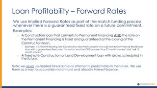 Loan Profitability – Forward Rates
We use Implied Forward Rates as part of the match funding process
whenever there is a guaranteed fixed rate on a future commitment.
Examples:
o A Construction loan that converts to Permanent Financing AND the rate on
the Permanent Financing is Fixed and guaranteed at the closing of the
Construction loan.
o Example: a 12 month floating rate Construction loan that converts into a 60 month Commercial Real Estate
loan with a guaranteed fixed rate. To match fund the CRE loan we “buy 72 month money” and “sell 12
month money”
o A fixed rate Construction or Land Development loan with draws scheduled in
the future.
Note: we never use implied forward rates to attempt to predict rates in the future. We use
them as a way to accurately match-fund and allocate Interest Expense.
 