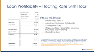 Loan Profitability – Floating Rate with Floor
Interest Income is:
o [Initial Interest Rate] x
o [Adjustment for Interest Rate Basis] x
o [Average Balance] +
o [Origination Fees – Origination Expenses,
Annualized over the Term] +
o Effect of the Floor 1
1. Floor is 5.25% which is above the current rate of Prime at 3.50% plus 1.50%. The Floor is
in effect for 60 months. Black 76 option pricing method is used to determine the value
of that Floor based on relative volatility estimates. Having a Floor will increase interest
income while a Cap will reduce it. See the following for further details:
https://support.precisionlender.com/entries/27828878-PrecisionLender-University-
Understanding-the-Impact-of-Caps-and-Floors
 