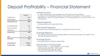 Deposit Profitability – Financial Statement
Interest Income
o (1 - [Float & Reserves]) x [Average Balance] x [Funding Curve Transfer Rate]
o [Funding Curve Transfer Rate] is based on the duration of the deposit. For non-maturity
deposits this is a part of the Product definition. For Timed Deposits, this is set by the Term of the
Timed Deposit.
Interest Expense
o [Average Balance] x [Interest Rate Paid]
Non-Interest Expense
o [Average Annual Operating Expense] - [Average Annual Fee Income]
Average Balance
o The average monthly balance (average liabilities over the expected life) of the deposit. This is
typically the beginning balance.
Average Equity
o [Average Balance] x [Deposit Capital Rate]
Specifically in this Example:
o Interest Income: (1- .18%) * $100,000 * 1.1% = $1,098
o Interest Expense: $100,000 * 0.25% = $250
o Non Interest Expense: $692 -$2 = $690
o Average Equity: $100,000 x 2.0% = $2,000
 
