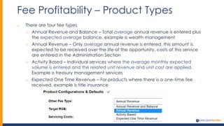 Fee Profitability – Product Types
o There are four fee types
o Annual Revenue and Balance – Total average annual revenue is entered plus
the expected average balance, example is wealth management
o Annual Revenue – Only average annual revenue is entered, this amount is
expected to be received over the life of the opportunity, costs of this service
are entered in the Administration Section
o Activity Based – Individual services where the average monthly expected
volume is entered and the related unit revenue and unit cost are applied.
Example is treasury management services
o Expected One Time Revenue – For products where there is a one-time fee
received, example is title insurance
 