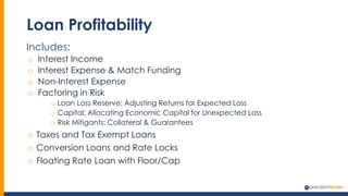 Loan Profitability
Includes:
o Interest Income
o Interest Expense & Match Funding
o Non-Interest Expense
o Factoring in Risk
o Loan Loss Reserve: Adjusting Returns for Expected Loss
o Capital: Allocating Economic Capital for Unexpected Loss
o Risk Mitigants: Collateral & Guarantees
o Taxes and Tax Exempt Loans
o Conversion Loans and Rate Locks
o Floating Rate Loan with Floor/Cap
 