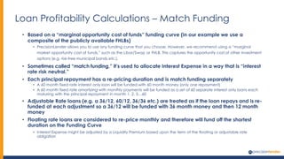 Loan Profitability Calculations – Match Funding
• Based on a “marginal opportunity cost of funds” funding curve (in our example we use a
composite of the publicly available FHLBs)
• PrecisionLender allows you to use any funding curve that you choose. However, we recommend using a “marginal
market opportunity cost of funds,” such as the Libor/Swap or FHLB. This captures the opportunity cost of other investment
options (e.g. risk-free municipal bonds etc.).
• Sometimes called “match funding,” it’s used to allocate Interest Expense in a way that is “interest
rate risk neutral.”
• Each principal repayment has a re-pricing duration and is match funding separately
• A 60 month fixed rate interest only loan will be funded with 60 month money (only one repayment)
• A 60 month fixed rate amortizing with monthly payments will be funded as a set of 60 separate interest only loans each
maturing with the principal repayment in month 1, 2, 3…60
• Adjustable Rate loans (e.g. a 36/12, 60/12, 36/36 etc.) are treated as if the loan repays and is re-
funded at each adjustment so a 36/12 will be funded with 36 month money and then 12 month
money
• Floating rate loans are considered to re-price monthly and therefore will fund off the shortest
duration on the Funding Curve
• Interest Expense might be adjusted by a Liquidity Premium based upon the term of the floating or adjustable rate
obligation
 