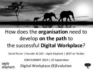 How does the organisation need to 
develop on the path to 
the successful Digital Workplace? 
David Terrar | Founder & CXO – Agile Elephant | @DT on Twitter 
IOM SUMMIT 2014 | 25 September 
Digital Workplace (R)Evolution 
 