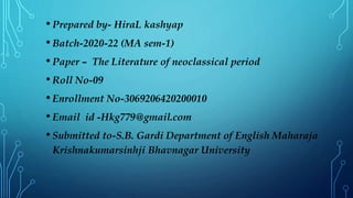• Prepared by- HiraL kashyap
• Batch-2020-22 (MA sem-1)
• Paper – The Literature of neoclassical period
• Roll No-09
• Enrollment No-3069206420200010
• Email id -Hkg779@gmail.com
• Submitted to-S.B. Gardi Department of English Maharaja
Krishnakumarsinhji Bhavnagar University
 