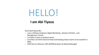HELLO!
I am Abi Tiyoso
Short Brief About Me :
 I was a Software Engineer, Digital Marketing, Solution Architect , and
Management Trainee .
 I’ve Spent 2 years as product owner .
 Currently I am Omni-Channel Head and leading product teams to be excellent in
SERA.
 CSPO (Scrum Alliance), CBIF (AAPM),Analytics & Adwords(Google)
 