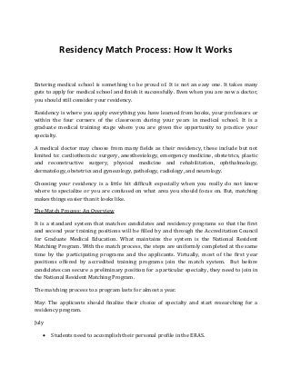 Residency Match Process: How It Works
Entering medical school is something to be proud of. It is not an easy one. It takes many
guts to apply for medical school and finish it successfully. Even when you are now a doctor,
you should still consider your residency.
Residency is where you apply everything you have learned from books, your professors or
within the four corners of the classroom during your years in medical school. It is a
graduate medical training stage where you are given the opportunity to practice your
specialty.
A medical doctor may choose from many fields as their residency, these include but not
limited to: cardiothoracic surgery, anesthesiology, emergency medicine, obstetrics, plastic
and reconstructive surgery, physical medicine and rehabilitation, ophthalmology,
dermatology, obstetrics and gynecology, pathology, radiology, and neurology.
Choosing your residency is a little bit difficult especially when you really do not know
where to specialize or you are confused on what area you should focus on. But, matching
makes things easier than it looks like.
The Match Process: An Overview
It is a standard system that matches candidates and residency programs so that the first
and second year training positions will be filled by and through the Accreditation Council
for Graduate Medical Education. What maintains the system is the National Resident
Matching Program. With the match process, the steps are uniformly completed at the same
time by the participating programs and the applicants. Virtually, most of the first year
positions offered by accredited training programs join the match system. But before
candidates can secure a preliminary position for a particular specialty, they need to join in
the National Resident Matching Program.
The matching process to a program lasts for almost a year.
May: The applicants should finalize their choice of specialty and start researching for a
residency program.
July
 Students need to accomplish their personal profile in the ERAS.
 