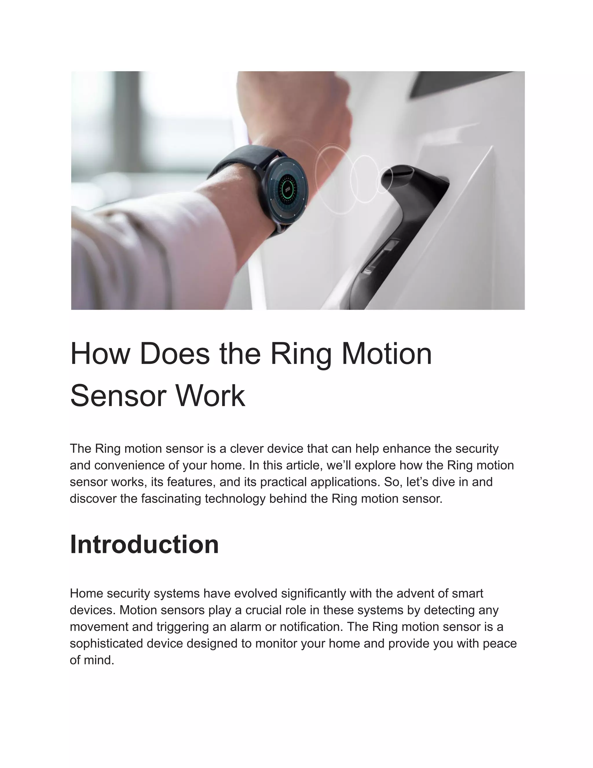 How Does the Ring Motion
Sensor Work
The Ring motion sensor is a clever device that can help enhance the security
and convenience of your home. In this article, we’ll explore how the Ring motion
sensor works, its features, and its practical applications. So, let’s dive in and
discover the fascinating technology behind the Ring motion sensor.
Introduction
Home security systems have evolved significantly with the advent of smart
devices. Motion sensors play a crucial role in these systems by detecting any
movement and triggering an alarm or notification. The Ring motion sensor is a
sophisticated device designed to monitor your home and provide you with peace
of mind.
 