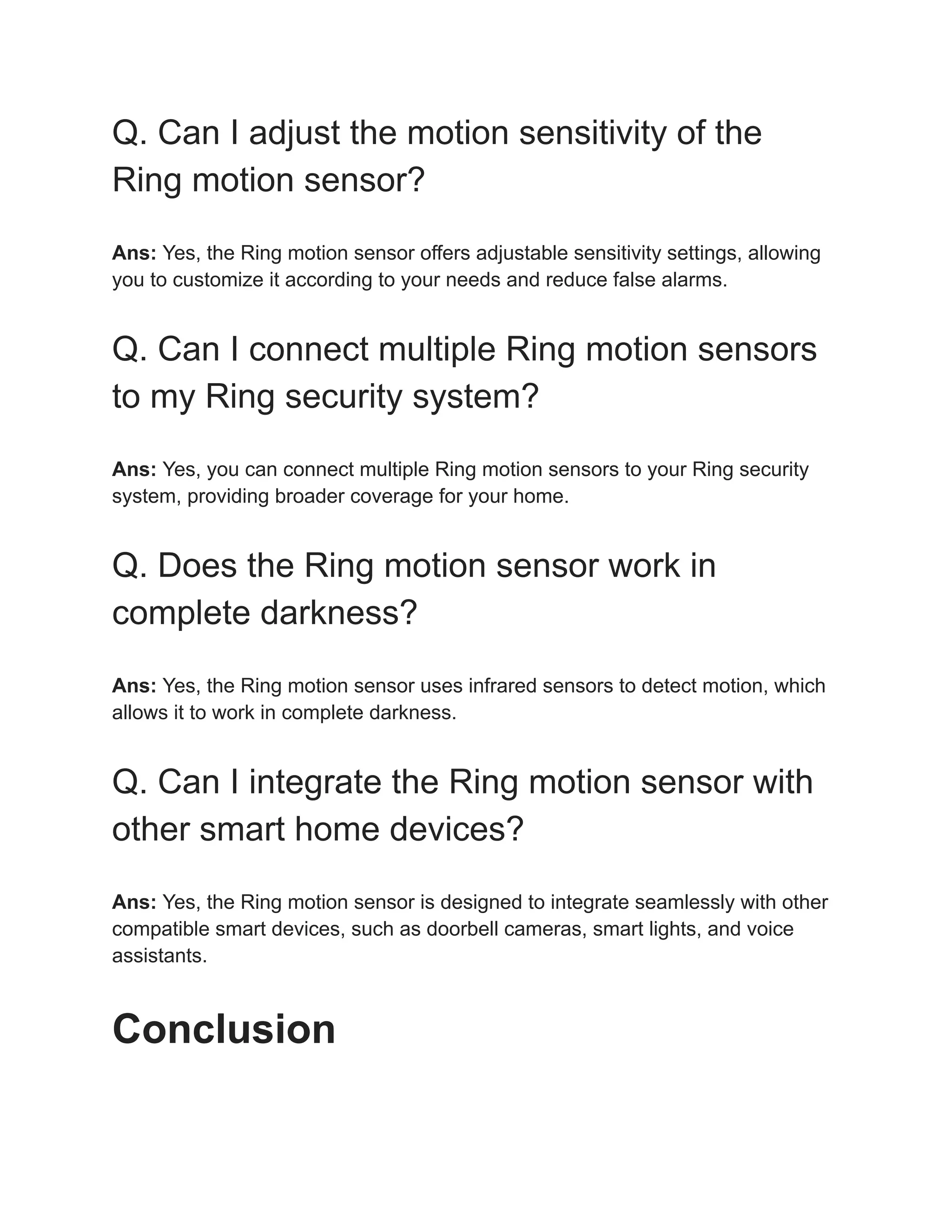 Q. Can I adjust the motion sensitivity of the
Ring motion sensor?
Ans: Yes, the Ring motion sensor offers adjustable sensitivity settings, allowing
you to customize it according to your needs and reduce false alarms.
Q. Can I connect multiple Ring motion sensors
to my Ring security system?
Ans: Yes, you can connect multiple Ring motion sensors to your Ring security
system, providing broader coverage for your home.
Q. Does the Ring motion sensor work in
complete darkness?
Ans: Yes, the Ring motion sensor uses infrared sensors to detect motion, which
allows it to work in complete darkness.
Q. Can I integrate the Ring motion sensor with
other smart home devices?
Ans: Yes, the Ring motion sensor is designed to integrate seamlessly with other
compatible smart devices, such as doorbell cameras, smart lights, and voice
assistants.
Conclusion
 