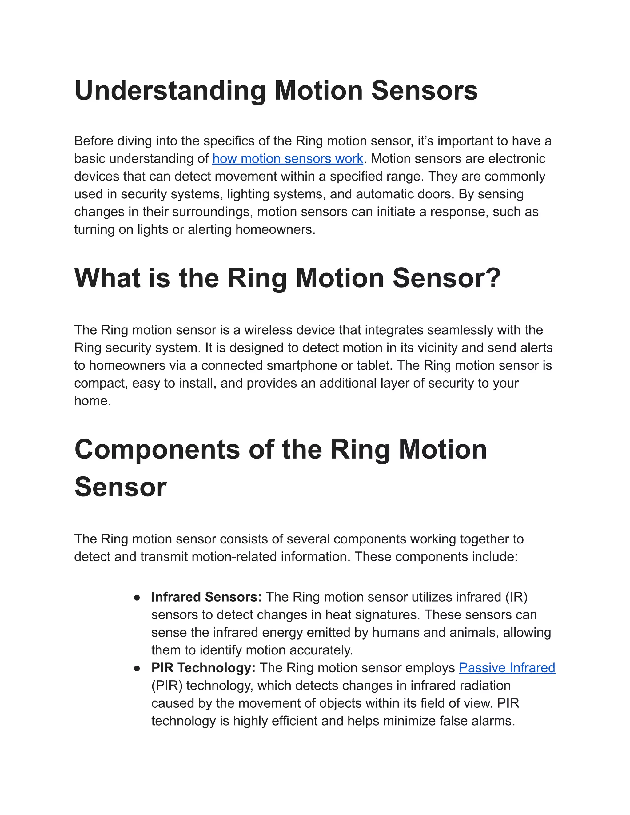 Understanding Motion Sensors
Before diving into the specifics of the Ring motion sensor, it’s important to have a
basic understanding of how motion sensors work. Motion sensors are electronic
devices that can detect movement within a specified range. They are commonly
used in security systems, lighting systems, and automatic doors. By sensing
changes in their surroundings, motion sensors can initiate a response, such as
turning on lights or alerting homeowners.
What is the Ring Motion Sensor?
The Ring motion sensor is a wireless device that integrates seamlessly with the
Ring security system. It is designed to detect motion in its vicinity and send alerts
to homeowners via a connected smartphone or tablet. The Ring motion sensor is
compact, easy to install, and provides an additional layer of security to your
home.
Components of the Ring Motion
Sensor
The Ring motion sensor consists of several components working together to
detect and transmit motion-related information. These components include:
● Infrared Sensors: The Ring motion sensor utilizes infrared (IR)
sensors to detect changes in heat signatures. These sensors can
sense the infrared energy emitted by humans and animals, allowing
them to identify motion accurately.
● PIR Technology: The Ring motion sensor employs Passive Infrared
(PIR) technology, which detects changes in infrared radiation
caused by the movement of objects within its field of view. PIR
technology is highly efficient and helps minimize false alarms.
 
