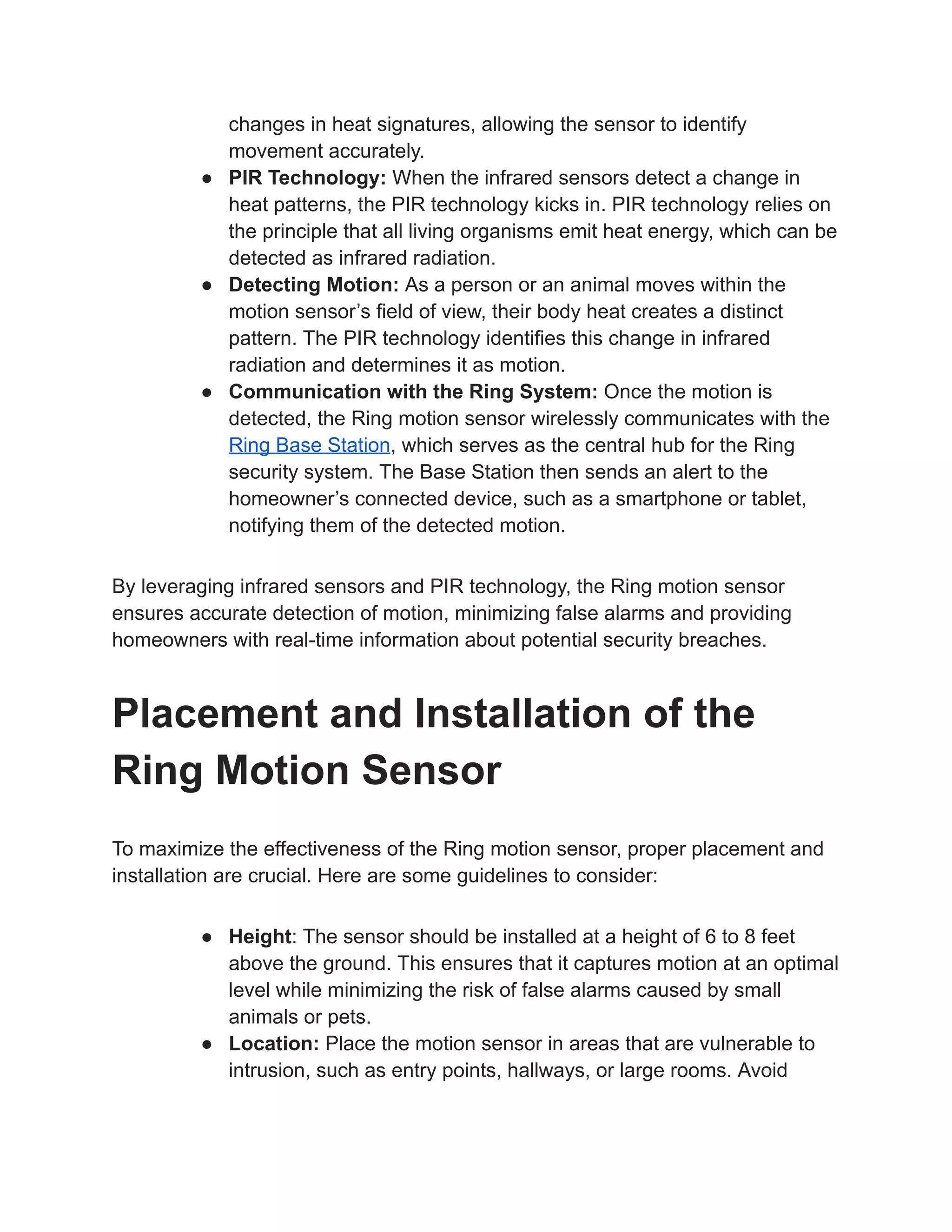 changes in heat signatures, allowing the sensor to identify
movement accurately.
● PIR Technology: When the infrared sensors detect a change in
heat patterns, the PIR technology kicks in. PIR technology relies on
the principle that all living organisms emit heat energy, which can be
detected as infrared radiation.
● Detecting Motion: As a person or an animal moves within the
motion sensor’s field of view, their body heat creates a distinct
pattern. The PIR technology identifies this change in infrared
radiation and determines it as motion.
● Communication with the Ring System: Once the motion is
detected, the Ring motion sensor wirelessly communicates with the
Ring Base Station, which serves as the central hub for the Ring
security system. The Base Station then sends an alert to the
homeowner’s connected device, such as a smartphone or tablet,
notifying them of the detected motion.
By leveraging infrared sensors and PIR technology, the Ring motion sensor
ensures accurate detection of motion, minimizing false alarms and providing
homeowners with real-time information about potential security breaches.
Placement and Installation of the
Ring Motion Sensor
To maximize the effectiveness of the Ring motion sensor, proper placement and
installation are crucial. Here are some guidelines to consider:
● Height: The sensor should be installed at a height of 6 to 8 feet
above the ground. This ensures that it captures motion at an optimal
level while minimizing the risk of false alarms caused by small
animals or pets.
● Location: Place the motion sensor in areas that are vulnerable to
intrusion, such as entry points, hallways, or large rooms. Avoid
 