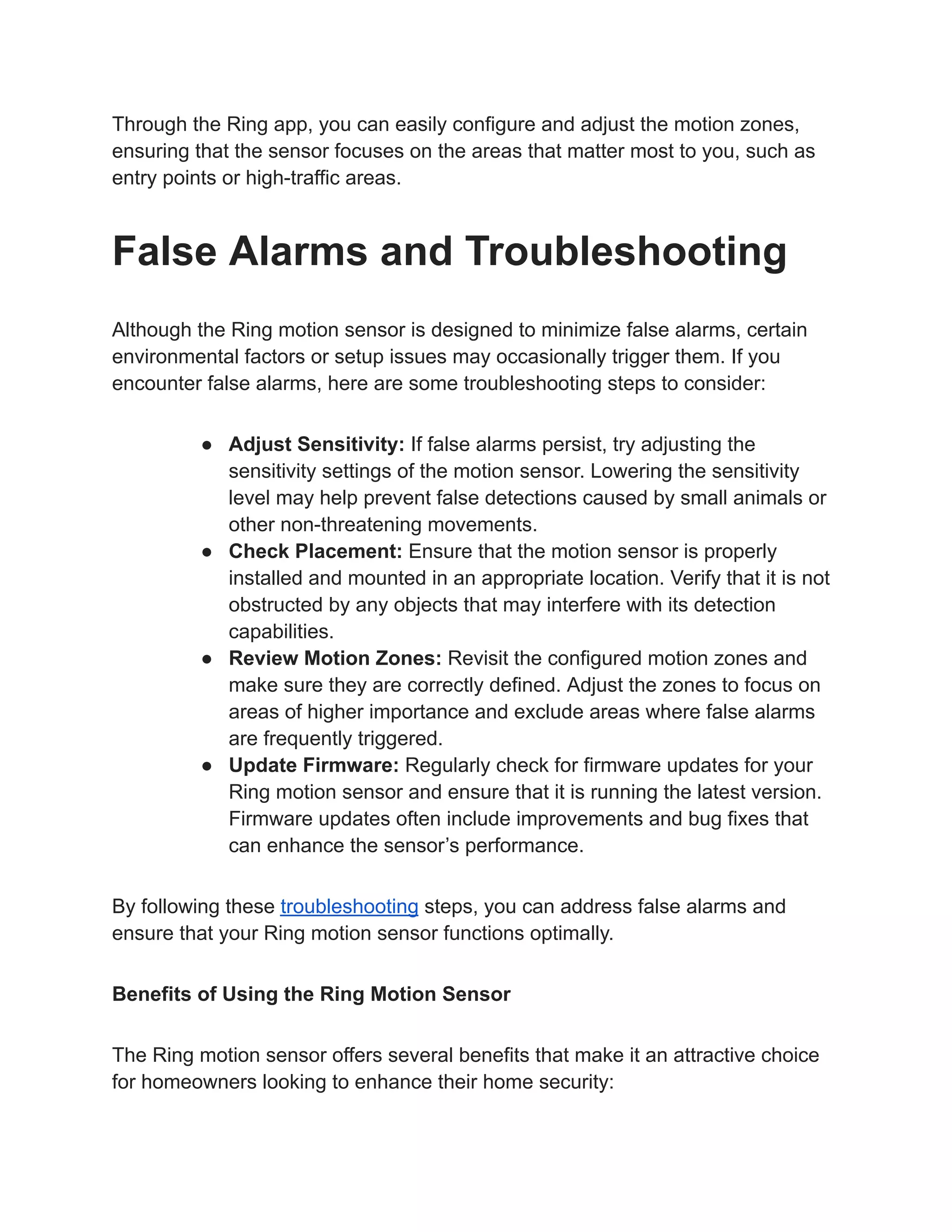 Through the Ring app, you can easily configure and adjust the motion zones,
ensuring that the sensor focuses on the areas that matter most to you, such as
entry points or high-traffic areas.
False Alarms and Troubleshooting
Although the Ring motion sensor is designed to minimize false alarms, certain
environmental factors or setup issues may occasionally trigger them. If you
encounter false alarms, here are some troubleshooting steps to consider:
● Adjust Sensitivity: If false alarms persist, try adjusting the
sensitivity settings of the motion sensor. Lowering the sensitivity
level may help prevent false detections caused by small animals or
other non-threatening movements.
● Check Placement: Ensure that the motion sensor is properly
installed and mounted in an appropriate location. Verify that it is not
obstructed by any objects that may interfere with its detection
capabilities.
● Review Motion Zones: Revisit the configured motion zones and
make sure they are correctly defined. Adjust the zones to focus on
areas of higher importance and exclude areas where false alarms
are frequently triggered.
● Update Firmware: Regularly check for firmware updates for your
Ring motion sensor and ensure that it is running the latest version.
Firmware updates often include improvements and bug fixes that
can enhance the sensor’s performance.
By following these troubleshooting steps, you can address false alarms and
ensure that your Ring motion sensor functions optimally.
Benefits of Using the Ring Motion Sensor
The Ring motion sensor offers several benefits that make it an attractive choice
for homeowners looking to enhance their home security:
 