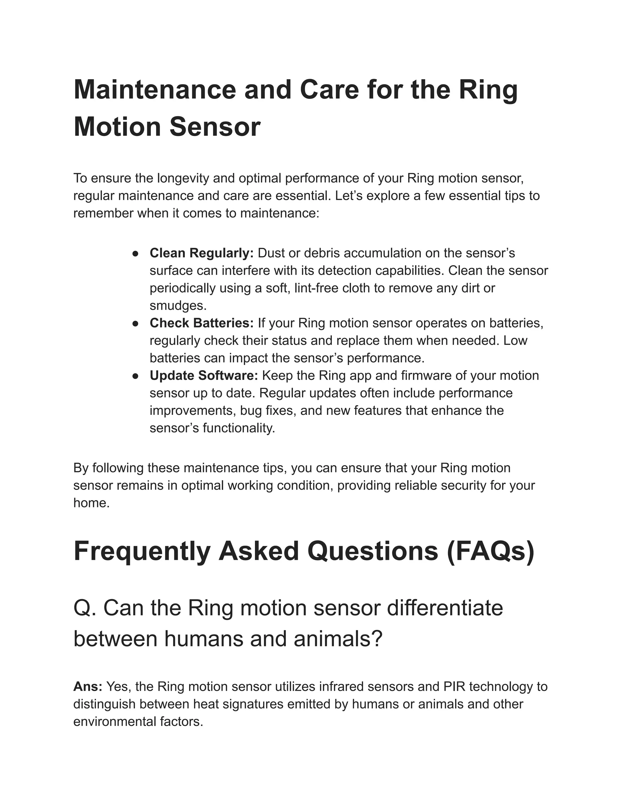 Maintenance and Care for the Ring
Motion Sensor
To ensure the longevity and optimal performance of your Ring motion sensor,
regular maintenance and care are essential. Let’s explore a few essential tips to
remember when it comes to maintenance:
● Clean Regularly: Dust or debris accumulation on the sensor’s
surface can interfere with its detection capabilities. Clean the sensor
periodically using a soft, lint-free cloth to remove any dirt or
smudges.
● Check Batteries: If your Ring motion sensor operates on batteries,
regularly check their status and replace them when needed. Low
batteries can impact the sensor’s performance.
● Update Software: Keep the Ring app and firmware of your motion
sensor up to date. Regular updates often include performance
improvements, bug fixes, and new features that enhance the
sensor’s functionality.
By following these maintenance tips, you can ensure that your Ring motion
sensor remains in optimal working condition, providing reliable security for your
home.
Frequently Asked Questions (FAQs)
Q. Can the Ring motion sensor differentiate
between humans and animals?
Ans: Yes, the Ring motion sensor utilizes infrared sensors and PIR technology to
distinguish between heat signatures emitted by humans or animals and other
environmental factors.
 