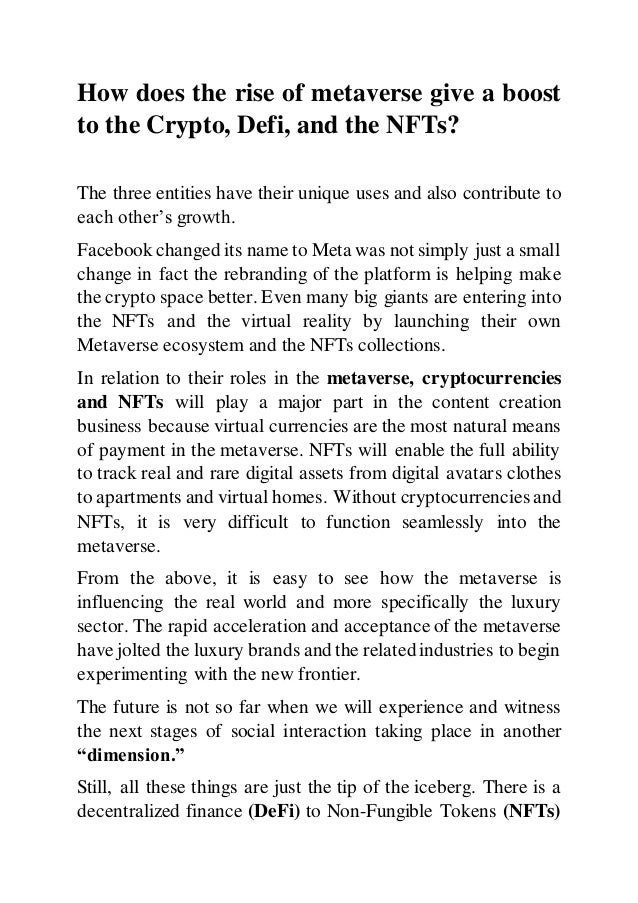 How does the rise of metaverse give a boost
to the Crypto, Defi, and the NFTs?
The three entities have their unique uses and also contribute to
each other’s growth.
Facebook changed its name to Meta was not simply just a small
change in fact the rebranding of the platform is helping make
the crypto space better. Even many big giants are entering into
the NFTs and the virtual reality by launching their own
Metaverse ecosystem and the NFTs collections.
In relation to their roles in the metaverse, cryptocurrencies
and NFTs will play a major part in the content creation
business because virtual currencies are the most natural means
of payment in the metaverse. NFTs will enable the full ability
to track real and rare digital assets from digital avatars clothes
to apartments and virtual homes. Without cryptocurrencies and
NFTs, it is very difficult to function seamlessly into the
metaverse.
From the above, it is easy to see how the metaverse is
influencing the real world and more specifically the luxury
sector. The rapid acceleration and acceptance of the metaverse
have jolted the luxury brands and the related industries to begin
experimenting with the new frontier.
The future is not so far when we will experience and witness
the next stages of social interaction taking place in another
“dimension.”
Still, all these things are just the tip of the iceberg. There is a
decentralized finance (DeFi) to Non-Fungible Tokens (NFTs)
 