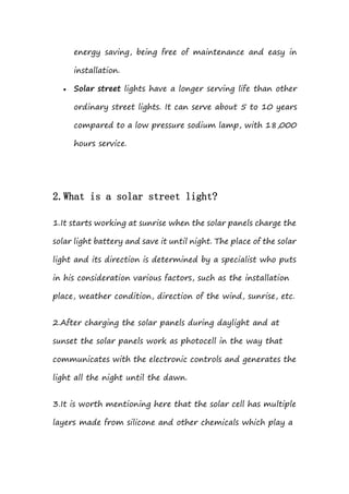 energy saving, being free of maintenance and easy in
installation.
 Solar street lights have a longer serving life than other
ordinary street lights. It can serve about 5 to 10 years
compared to a low pressure sodium lamp, with 18,000
hours service.
2.What is a solar street light?
1.It starts working at sunrise when the solar panels charge the
solar light battery and save it until night. The place of the solar
light and its direction is determined by a specialist who puts
in his consideration various factors, such as the installation
place, weather condition, direction of the wind, sunrise, etc.
2.After charging the solar panels during daylight and at
sunset the solar panels work as photocell in the way that
communicates with the electronic controls and generates the
light all the night until the dawn.
3.It is worth mentioning here that the solar cell has multiple
layers made from silicone and other chemicals which play a
 