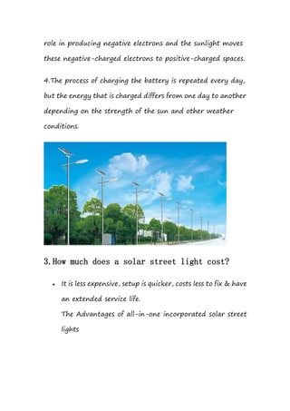 role in producing negative electrons and the sunlight moves
these negative-charged electrons to positive-charged spaces.
4.The process of charging the battery is repeated every day,
but the energy that is charged differs from one day to another
depending on the strength of the sun and other weather
conditions.
3.How much does a solar street light cost?
 It is less expensive, setup is quicker, costs less to fix & have
an extended service life.
The Advantages of all-in-one incorporated solar street
lights
 
