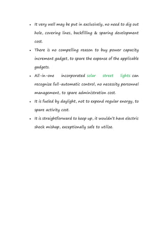  It very well may be put in exclusively, no need to dig out
hole, covering lines, backfilling & sparing development
cost.
 There is no compelling reason to buy power capacity
increment gadget, to spare the expense of the applicable
gadgets.
 All-in-one incorporated solar street lights can
recognize full-automatic control, no necessity personnel
management, to spare administration cost.
 It is fueled by daylight, not to expend regular energy, to
spare activity cost.
 It is straightforward to keep up, it wouldn’t have electric
shock mishap, exceptionally safe to utilize.
 