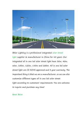 Bbier Lighting is a professional integrated solar street
light supplier & manufacturer in China for 10 years. Our
integrated all in one led solar street light have 30w, 40w,
60w, 100w, 120w, 150w and 200w. All in one led solar
street light are CE ROHS approved and 3 year warranty. The
important thing is that we are a manufacturer, so we can also
customize different types all in one led solar street
light according to customers’ requirements. You are welcome
to inquire and purchase any time!
About Bbier
 