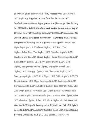 Shenzhen Bbier Lighting Co., ltd, Professional Commercial
LED Lighting Supplier. It was founded in 2008 LED
luminaires manufacturing organization (Factory), Our factory
has ISO9001: 2008 standard and leader in manufaturing all
series of innovative energy saving projects LED luminaires for
United States wholesale distributor (Importer) and solution
company of lighting. Mainly product categories: UFO LED
High Bay Lights, LED Grow Lights, LED Post Top
Lights, Solar Post Top Lights, LED Shoebox Lights, LED
Stadium Lights, LED Street Lights, Solar Street Lights, LED
Gas Station Lights, LED Corn Light Bulbs, LED Flood
Lights, Temporary Work Lights, Explosion Proof LED
Lights, LED Canopy Lights, LED Classroom Lights, LED
Emergency Lights, LED Exit Signs, LED Office Lights, LED T8
Tubes, Linear LED High Bay Lights, LED Dock Lights, LED
Garden Lights, LED Industrial Lights, LED Retrofit Kits, LED
Wall Pack Lights, Portable LED Work Lights, Rechargeable
LED Work Lights, Solar Flood Lights, Solar Lawn Lights,Solar
LED Garden Lights, Solar LED Yard Lights,etc. We have 10
Years of LED Lights Development Experience, 50 LED lights
patents, 200 LED Lights Certifications, all LED products have
5 Years Warranty and ETL DCL Listed... View More
 