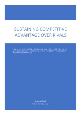 Ayesha Majid
RESEARCH BY AYESHA MAJID
SUSTAINING COMPETITIVE
ADVANTAGE OVER RIVALS
HOW DOES THE STRATEGIC TRADE-OFFS AND FITS IN ADDITION TO THE
STRATEGIC POSITIONING FACILITATE A FIRM TO SUSTAIN ITS COMPETITIVE
ADVANTAGE OVER RIVALS?
 