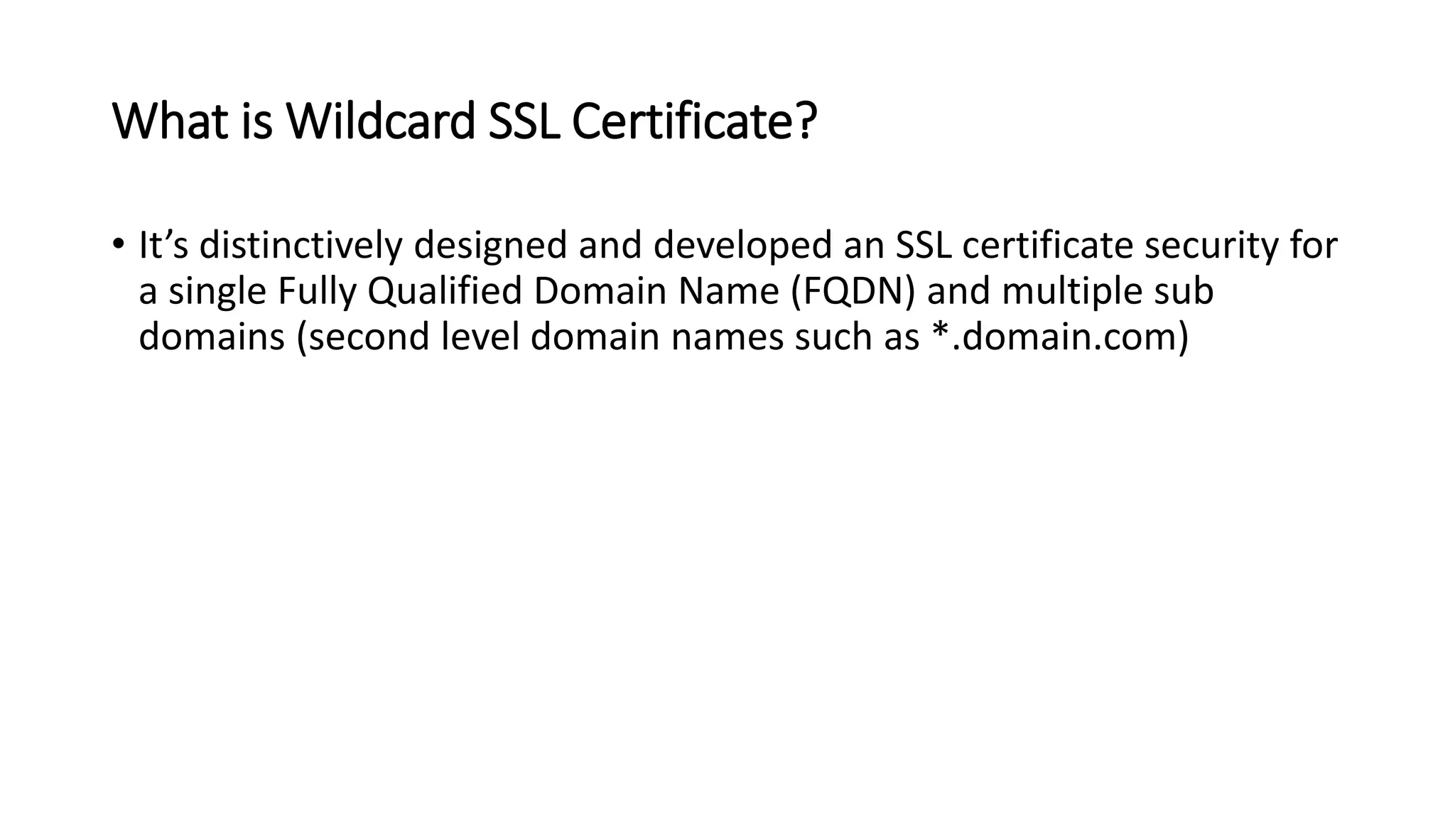 What is Wildcard SSL Certificate?
• It’s distinctively designed and developed an SSL certificate security for
a single Fully Qualified Domain Name (FQDN) and multiple sub
domains (second level domain names such as *.domain.com)
 